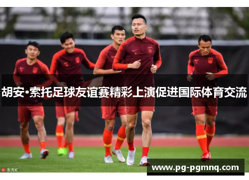 胡安·索托足球友谊赛精彩上演促进国际体育交流